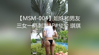 【MSM-004】姐妹和男友 三女一男刺激4P#兮兮 琪琪 优娜