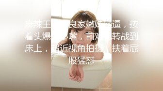 麻辣王子约良家嫩妹操逼，按着头爆插小嘴，前戏完转战到床上，超近视角拍摄，扶着屁股猛怼