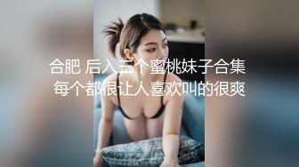 合肥 后入三个蜜桃妹子合集 每个都很让人喜欢叫的很爽