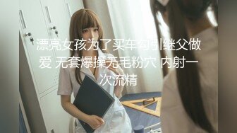 漂亮女孩为了买车勾引继父做爱 无套爆操无毛粉穴 内射一次流精