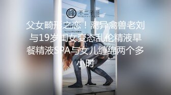 父女畸形之恋！离异禽兽老刘与19岁闺女变态乱伦精液早餐精液SPA与女儿缠绵两个多小时