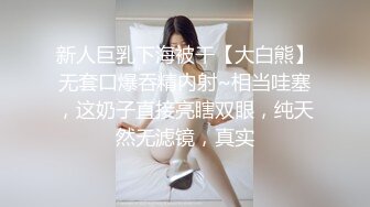 新人巨乳下海被干【大白熊】无套口爆吞精内射~相当哇塞，这奶子直接亮瞎双眼，纯天然无滤镜，真实