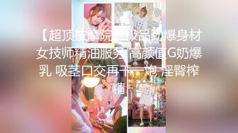 【超顶按摩院】极品劲爆身材女技师精油服务 高颜值G奶爆乳 吸茎口交再干一炮 淫臀榨精