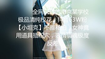 ⚫️⚫️全网疯传的南京某学校极品清纯校花，抖音63W粉【小坦克】不雅私拍，女神竟用道具插粉穴，表情销魂极度反差