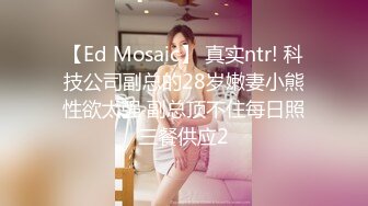 【Ed Mosaic】 真实ntr! 科技公司副总的28岁嫩妻小熊性欲太强 副总顶不住每日照三餐供应2