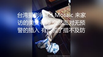 台湾摄影师 Ed Mosaic 来家访的美女老师 突然面对无预警的插入 有点慌了措不及防！