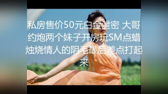 私房售价50元白金泄密 大哥约炮两个妹子开房玩SM点蜡烛烧情人的阴毛最后差点打起来