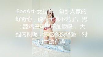 EboArt-女技师：勾引人家的好奇心，说一半就不说了。男：舔鸡巴可以不加膜吗， 大腿内侧呢，你这么没经验！对白生动有趣