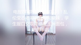 电报群VIP精液盛宴系列！乱伦变态老哥调教母狗堂妹，学生服口交取精搭配玉米面包，吃到干呕