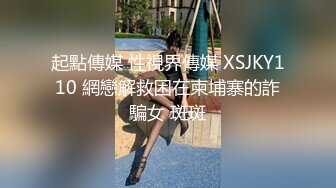 起點傳媒 性視界傳媒 XSJKY110 網戀解救困在柬埔寨的詐騙女 斑斑