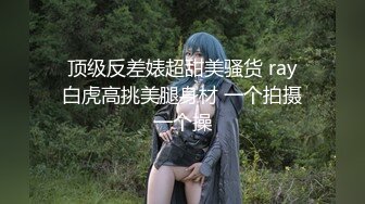  顶级反差婊超甜美骚货 ray 白虎高挑美腿身材 一个拍摄一个操