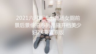 2021六月新流出商场女厕前景后景偷拍系列超骚开档美少妇2K高清原版