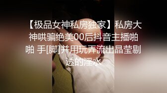 【极品女神私房独家】私房大神哄骗绝美00后抖音主播啪啪 手[脚]并用玩弄流出晶莹剔透的淫水