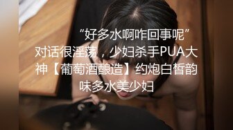 ⚫️⚫️“好多水啊咋回事呢”对话很淫荡，少妇杀手PUA大神【葡萄酒酿造】约炮白皙韵味多水美少妇