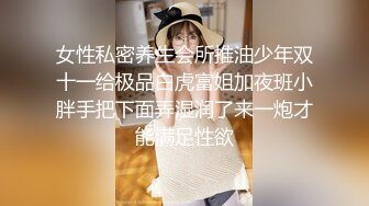 女性私密养生会所推油少年双十一给极品白虎富姐加夜班小胖手把下面弄湿润了来一炮才能满足性欲