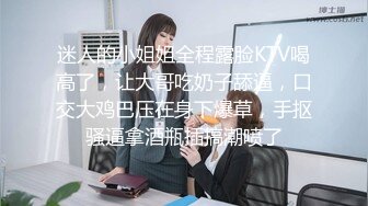 迷人的小姐姐全程露脸KTV喝高了，让大哥吃奶子舔逼，口交大鸡巴压在身下爆草，手抠骚逼拿酒瓶插搞潮喷了