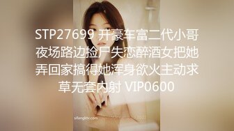 STP27699 开豪车富二代小哥夜场路边捡尸失恋醉酒女把她弄回家搞得她浑身欲火主动求草无套内射 VIP0600