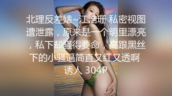 北理反差婊~江浩珊 私密视图遭泄露，原来是一个明里漂亮，私下却骚得要命，高跟黑丝下的小骚逼简直又红又透啊 诱人 304P