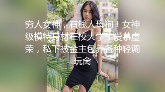 穷人女神，有钱人母狗！女神级模特身材在校大学生爱慕虚荣，私下被金主包养各种轻调玩肏