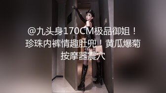 @九头身170CM极品御姐！珍珠内裤情趣肚兜！黄瓜爆菊按摩器震穴