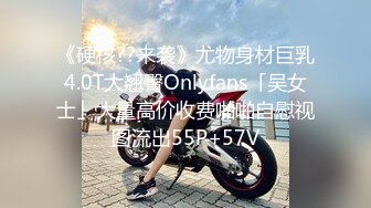 《硬核??来袭》尤物身材巨乳4.0T大翘臀Onlyfans「吴女士」大量高价收费啪啪自慰视图流出55P+57V