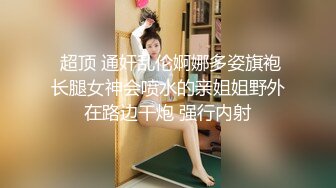  超顶 通奸乱伦婀娜多姿旗袍长腿女神会喷水的亲姐姐野外在路边干炮 强行内射