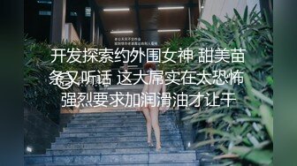 开发探索约外围女神 甜美苗条又听话 这大屌实在太恐怖 强烈要求加润滑油才让干