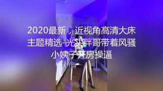 2020最新，近视角高清大床主题精选-光头胖哥带着风骚小姨子开房操逼