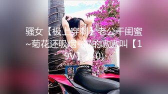 骚女【极上穿刺】老公干闺蜜~菊花还吸烟~操的嗷嗷叫【19V】 (10)