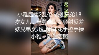 小雅后续2乱伦 破处兄弟18岁女儿，当着亲闺女颜射反差婊兄弟女儿，姐妹花手拉手操小雅，附生活照