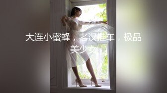 大连小蜜蜂，老汉推车，极品美少女