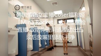 韩国情色女主播Coser福利姬「Mina Rocket」大尺度露脸直播 双指伸进阴道搅动出白浆后放嘴里舔舐干净