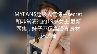 MYFANS超级人气博主secret和非常清纯的19岁女主 最新两集，妹子不仅高颜值 身材还贼棒