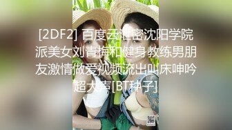 [2DF2] 百度云泄密沈阳学院派美女刘青梅和健身教练男朋友激情做爱视频流出叫床呻吟超大声[BT种子]