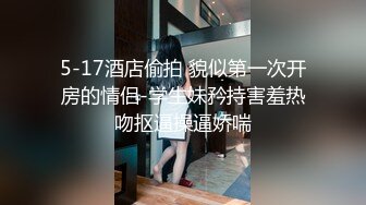 5-17酒店偷拍 貌似第一次开房的情侣-学生妹矜持害羞热吻抠逼操逼娇喘