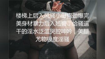 楼梯上后入风骚小母狗劲爆完美身材暴力后入翘臀，给骚逼干的淫水泛滥哭腔呻吟，美腿尤物极度淫骚