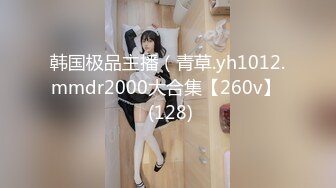 韩国极品主播（青草.yh1012.mmdr2000大合集【260v】  (128)