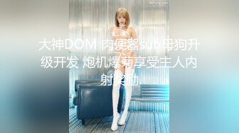 大神DOM 肉便器sub母狗升级开发 炮机爆菊享受主人内射奖励