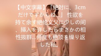 【中文字幕】「絶対に、3cmだけですからね…」 性欲を持て余す絶伦义父に少しの间、挿入を许したらまさかの相性抜群…何度も絶顶を缲り返した私。