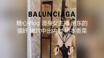 糖心Vlog 湿身女主播 房东的强奸 嫩穴中出内射 桥本香菜