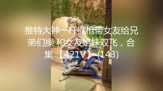 推特大神一杆钢枪带女友给兄弟们操 和女友姐妹双飞，合集 【421V】 (143)