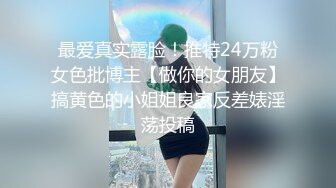 最爱真实露脸！推特24万粉女色批博主【做你的女朋友】搞黄色的小姐姐良家反差婊淫荡投稿