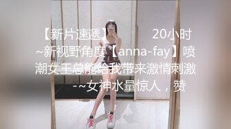 【新片速遞】✨✨✨ ❤20小时~新视野角度【anna-fay】喷潮女王总能给我带来激情刺激✨✨✨-~女神水量惊人，赞