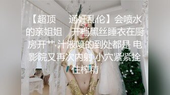 【超顶❤️通奸乱伦】会喷水的亲姐姐✿ 开档黑丝睡衣在厨房开艹 汁液喷的到处都是 电影院又再次内射 小穴紧紧拴住榨精