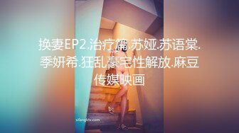 换妻EP2.治疗篇.苏娅.苏语棠.季妍希.狂乱豪宅性解放.麻豆传媒映画