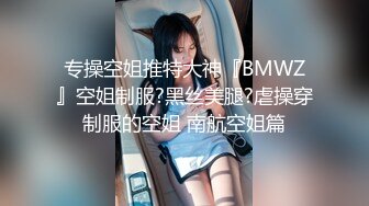 专操空姐推特大神『BMWZ』空姐制服?黑丝美腿?虐操穿制服的空姐 南航空姐篇