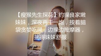 【瘦猴先生探花】约操良家嫩妹妹，深夜再干一炮，按着脑袋贪婪吃屌，边操边按摩器，搞得妹妹舒服