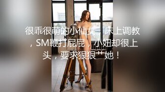 很乖很萌的小仙女，床上调教，SM鞭打屁屁，小妞却很上头，要求狠狠艹她！