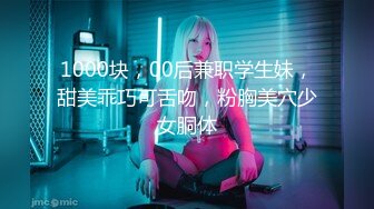 1000块，00后兼职学生妹，甜美乖巧可舌吻，粉胸美穴少女胴体