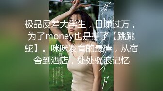 极品反差大学生，日赚过万，为了money也是拼了【跳跳蛇】。咪咪发育的最棒，从宿舍到酒店，处处骚浪记忆